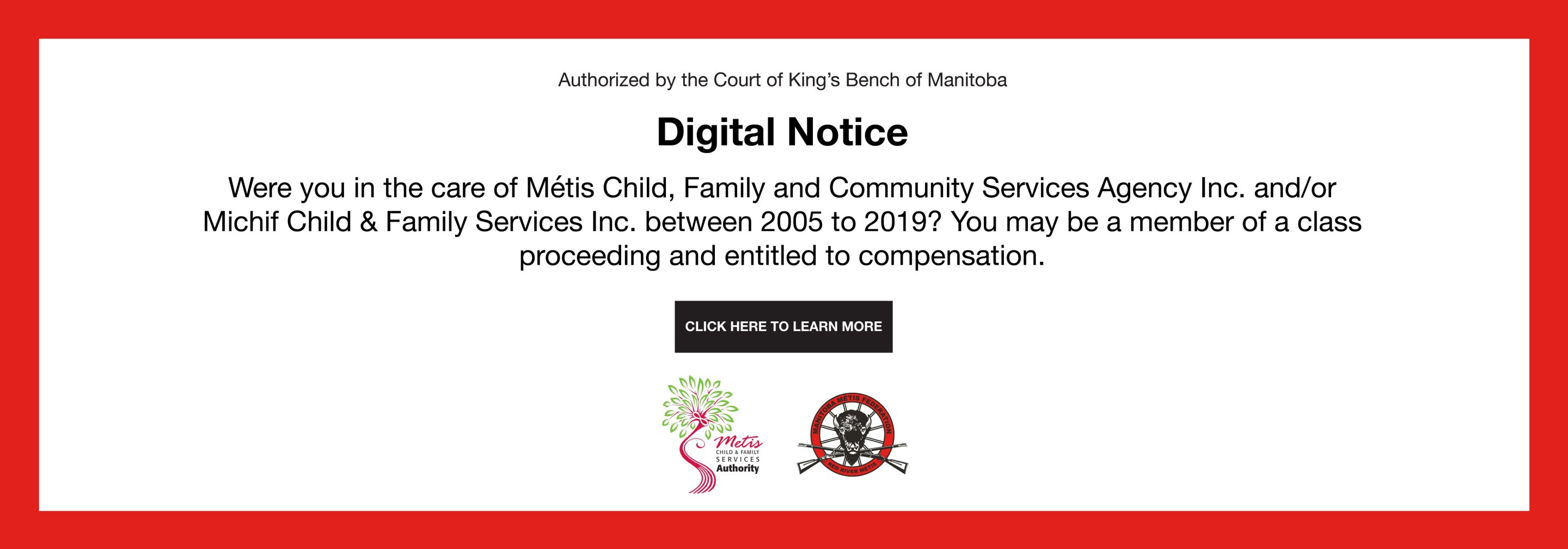 Authorized by the Court of King's Bench of Manitoba<br />
Digital Notice<br />
Were you in the care of Mets Child, Family and Community Services Agency Inc. and/or Michif Child & Family Services Inc. between 2005 to 2019? You may be a member of a class proceeding and entitled to compensation.<br />
Click here to learn more